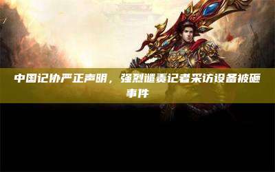 中国记协严正声明,强烈谴责记者采访设备被砸事件