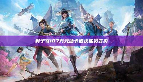男子寄107万元油卡遭快递员变卖