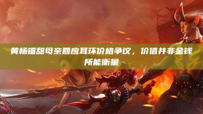 黄杨钿甜母亲回应耳环价格争议,价值并非金钱所能衡量