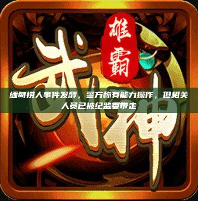 缅甸捞人事件发酵,警方称有能力操作,但相关人员已被纪监委带走