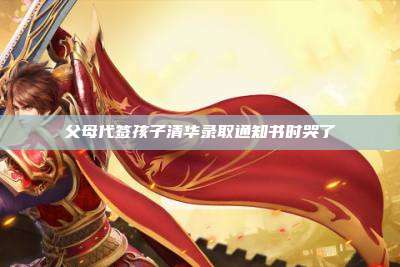 父母代签孩子清华录取通知书时哭了