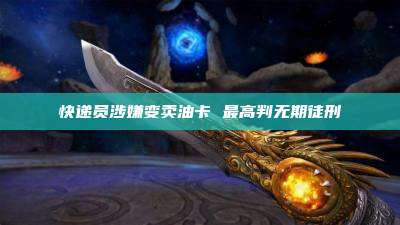 快递员涉嫌变卖油卡 最高判无期徒刑