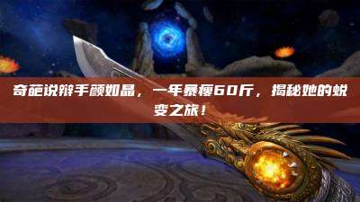 奇葩说辩手颜如晶，一年暴瘦60斤，揭秘她的蜕变之旅！