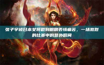 张子宇被日本女将戳到眼睛表情痛苦,一场激烈的比赛中的意外瞬间