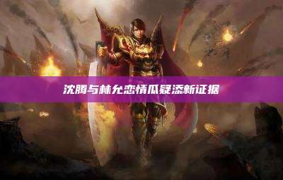 沈腾与林允恋情瓜疑添新证据