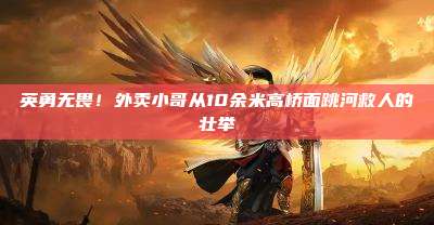 英勇无畏!外卖小哥从10余米高桥面跳河救人的壮举