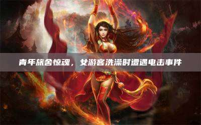 青年旅舍惊魂,女游客洗澡时遭遇电击事件