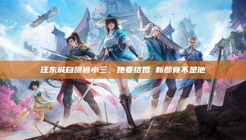汪东城自曝被小三，她要结婚 新郎竟不是他