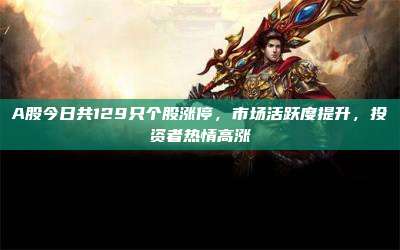 A股今日共129只个股涨停,市场活跃度提升,投资者热情高涨