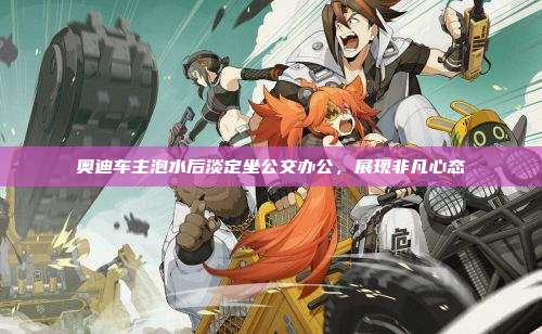 奥迪车主泡水后淡定坐公交办公，展现非凡心态