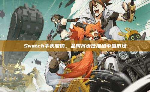 Swatch手表滞销，品牌将责任推给中国市场