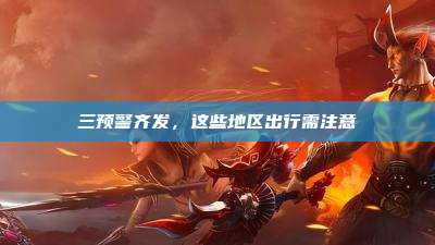 三预警齐发,这些地区出行需注意