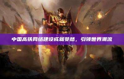中国高铁网络建设成就斐然,引领世界潮流