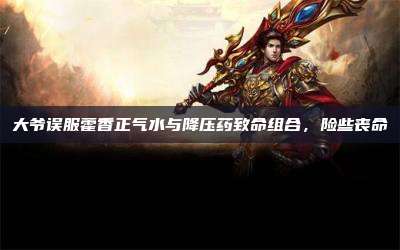 大爷误服藿香正气水与降压药致命组合,险些丧命