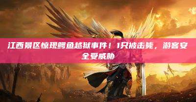 江西景区惊现鳄鱼越狱事件！1只被击毙，游客安全受威胁
