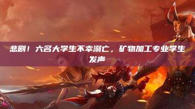 悲剧!六名大学生不幸溺亡,矿物加工专业学生发声