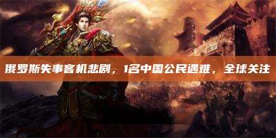 俄罗斯失事客机悲剧,1名中国公民遇难,全球关注