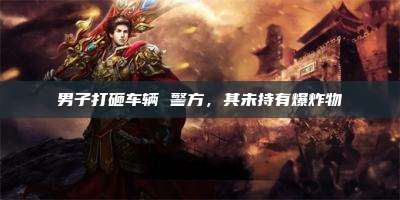 男子打砸车辆 警方,其未持有爆炸物