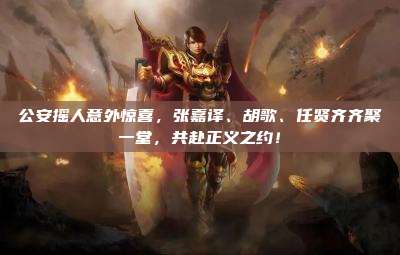 公安摇人意外惊喜,张嘉译、胡歌、任贤齐齐聚一堂,共赴正义之约!