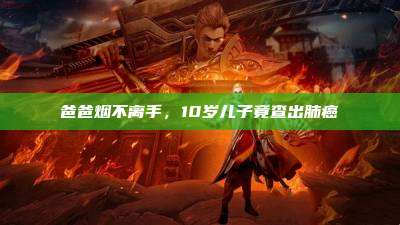 爸爸烟不离手,10岁儿子竟查出肺癌
