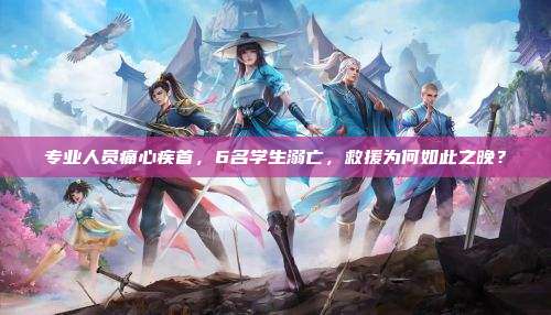 专业人员痛心疾首，6名学生溺亡，救援为何如此之晚？