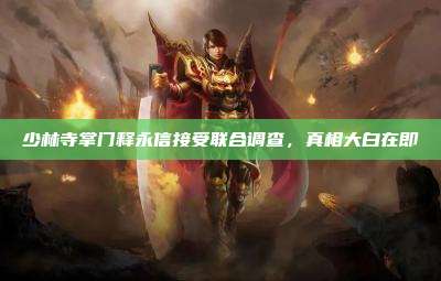少林寺掌门释永信接受联合调查，真相大白在即