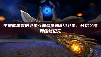 中国成功发射卫星互联网低轨5组卫星,开启全球网络新纪元
