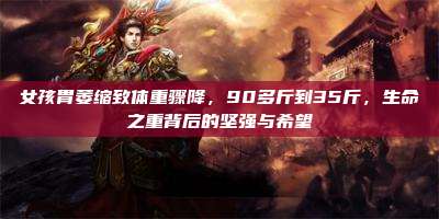 女孩胃萎缩致体重骤降,90多斤到35斤,生命之重背后的坚强与希望