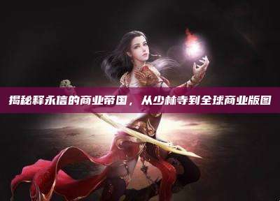 揭秘释永信的商业帝国，从少林寺到全球商业版图