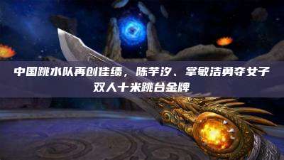 中国跳水队再创佳绩,陈芋汐、掌敏洁勇夺女子双人十米跳台金牌