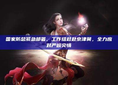 国家防总紧急部署，工作组赶赴京津冀，全力应对严峻灾情