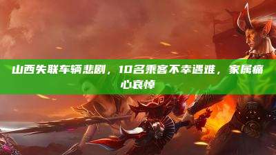 山西失联车辆悲剧,10名乘客不幸遇难,家属痛心哀悼