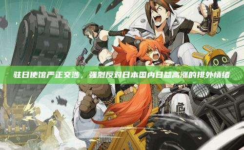 驻日使馆严正交涉，强烈反对日本国内日益高涨的排外情绪