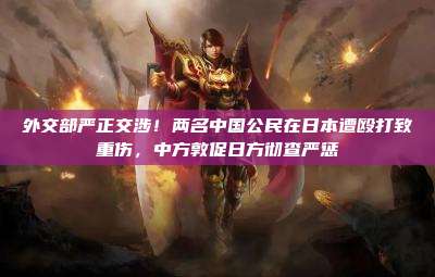 外交部严正交涉！两名中国公民在日本遭殴打致重伤，中方敦促日方彻查严惩