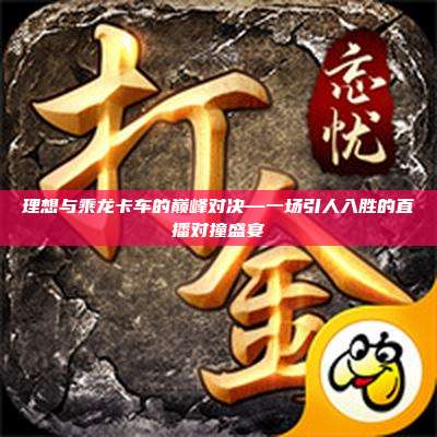 理想与乘龙卡车的巅峰对决—一场引人入胜的直播对撞盛宴