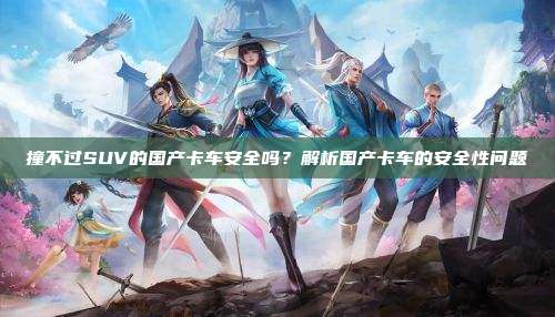 撞不过SUV的国产卡车安全吗?解析国产卡车的安全性问题