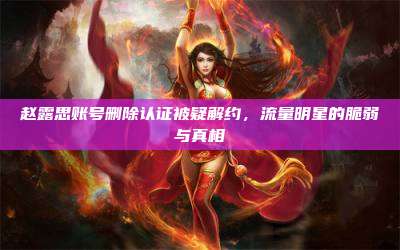 赵露思账号删除认证被疑解约,流量明星的脆弱与真相