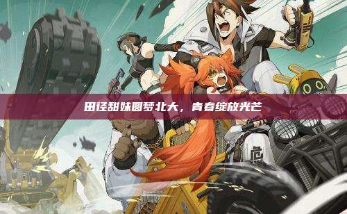 田径甜妹圆梦北大,青春绽放光芒