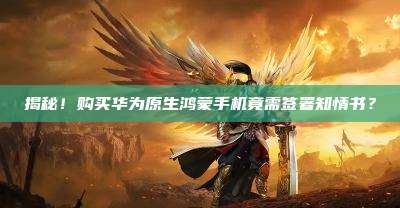 揭秘!购买华为原生鸿蒙手机竟需签署知情书?