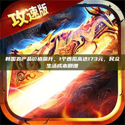 韩国农产品价格飙升，1个西瓜高达173元，民众生活成本剧增