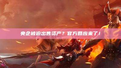 央企被迫出售资产？官方回应来了！