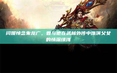 闫妮悼念朱龙广，曾与他在武林外传中饰演父女的情深缘浅