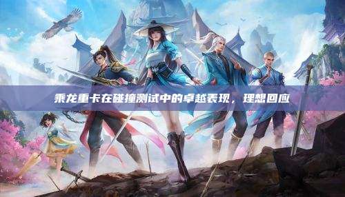 乘龙重卡在碰撞测试中的卓越表现,理想回应