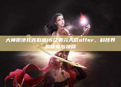 大神拒绝扎克伯格15亿美元天价offer,科技界的传奇与抉择