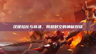 汉谟拉比与商汤,跨越时空的神秘对话