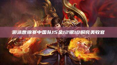 游泳世锦赛中国队15金12银10铜完美收官