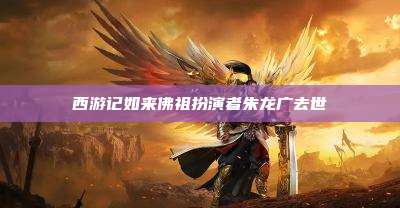 西游记如来佛祖扮演者朱龙广去世