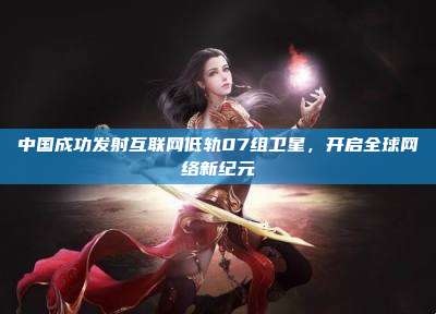 中国成功发射互联网低轨07组卫星，开启全球网络新纪元