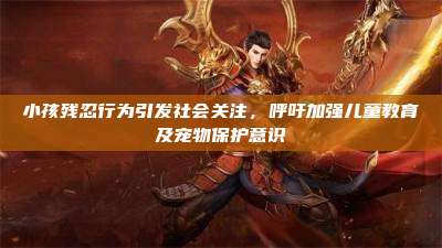 小孩残忍行为引发社会关注，呼吁加强儿童教育及宠物保护意识