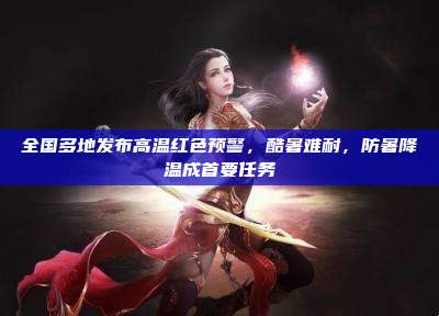 全国多地发布高温红色预警，酷暑难耐，防暑降温成首要任务